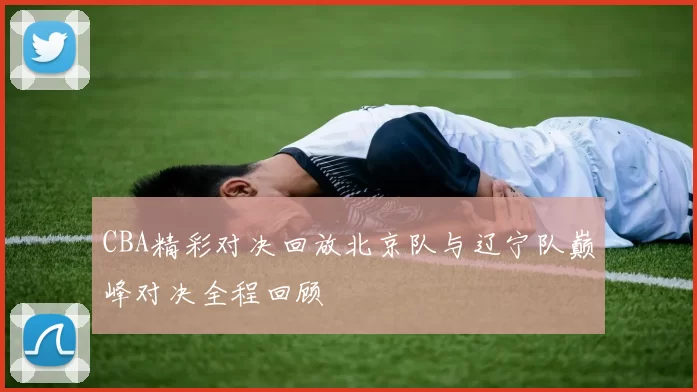 CBA精彩对决回放北京队与辽宁队巅峰对决全程回顾