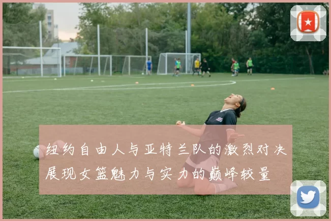 纽约自由人与亚特兰队的激烈对决展现女篮魅力与实力的巅峰较量