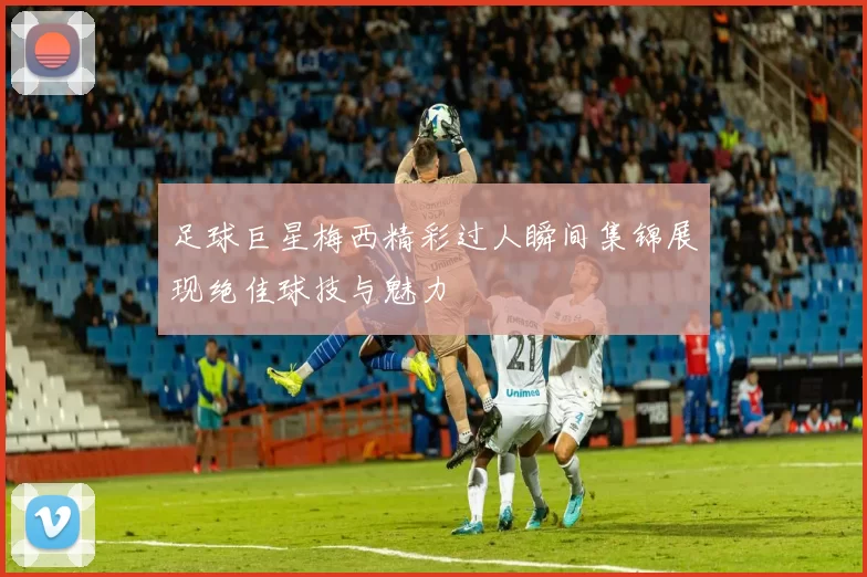 足球巨星梅西精彩过人瞬间集锦展现绝佳球技与魅力