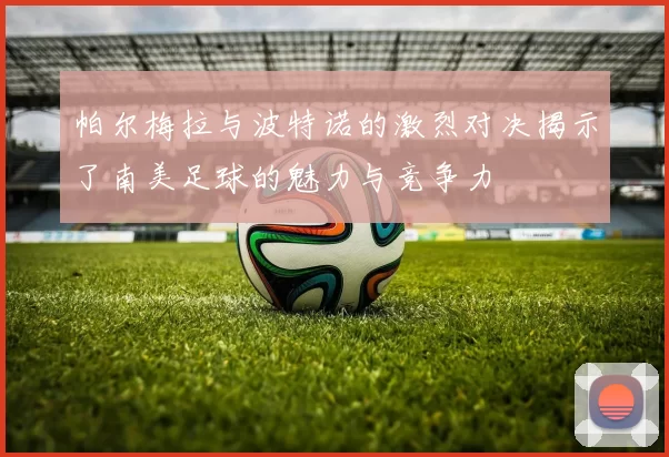 帕尔梅拉与波特诺的激烈对决揭示了南美足球的魅力与竞争力