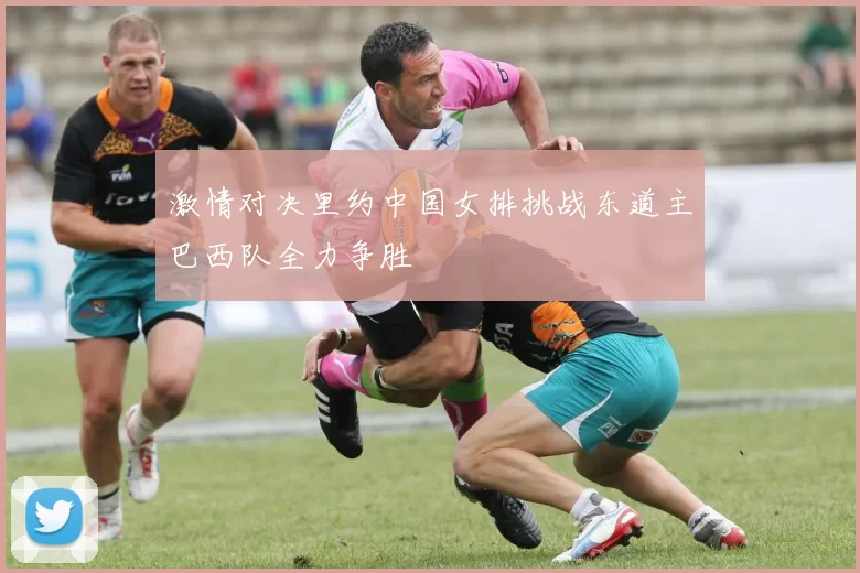 激情对决里约中国女排挑战东道主巴西队全力争胜