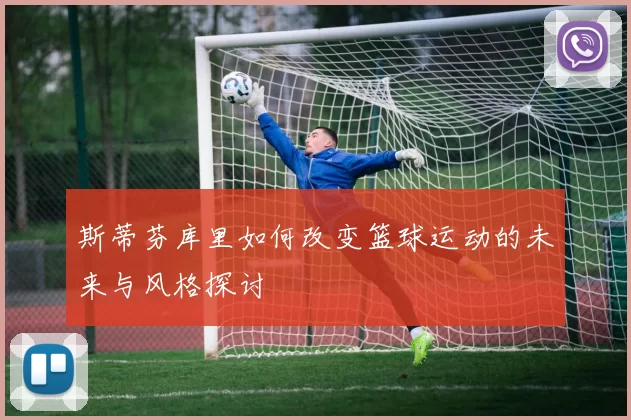 斯蒂芬库里如何改变篮球运动的未来与风格探讨
