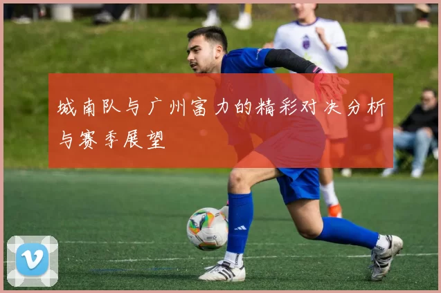 城南队与广州富力的精彩对决分析与赛季展望