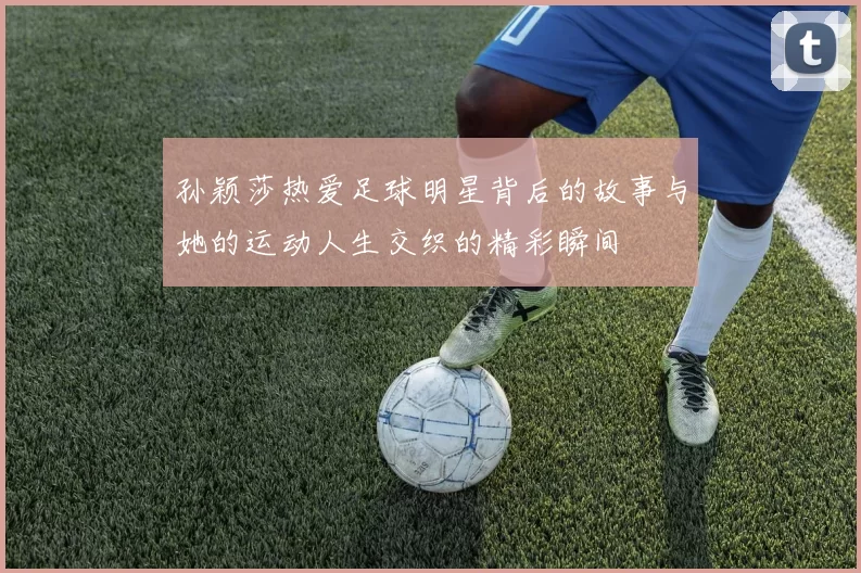 孙颖莎热爱足球明星背后的故事与她的运动人生交织的精彩瞬间