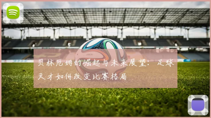 贝林厄姆的崛起与未来展望：足球天才如何改变比赛格局