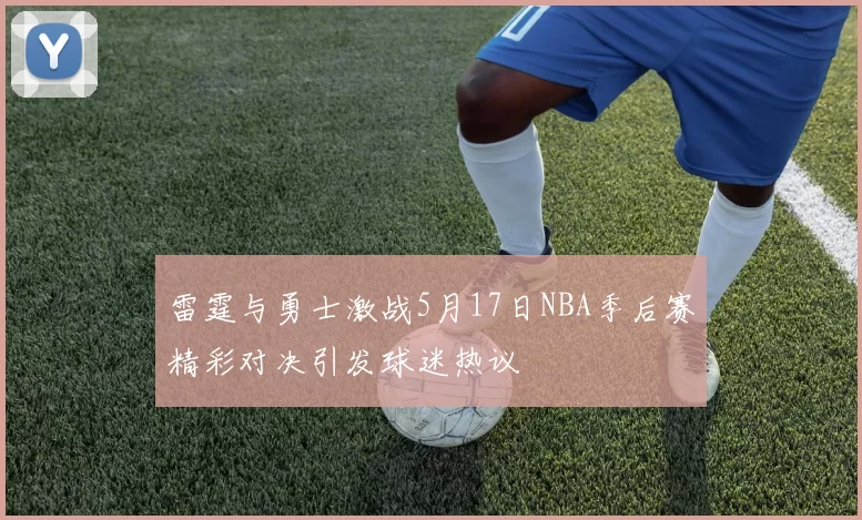 雷霆与勇士激战5月17日NBA季后赛精彩对决引发球迷热议