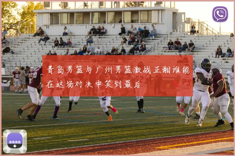 青岛男篮与广州男篮激战正酣谁能在这场对决中笑到最后