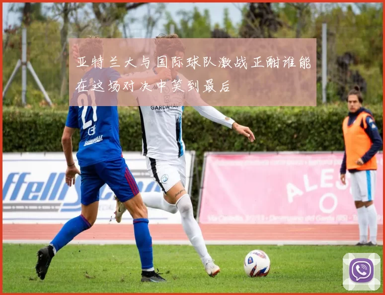 亚特兰大与国际球队激战正酣谁能在这场对决中笑到最后