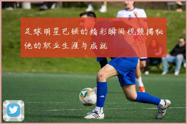 足球明星巴顿的精彩瞬间视频揭秘他的职业生涯与成就